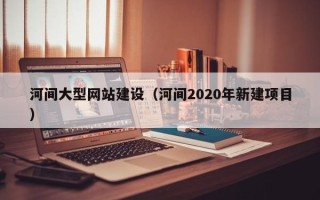广元河间大型网站建设（河间2020年新建项目）