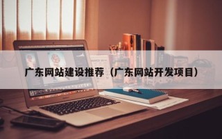 广元广东网站建设推荐（广东网站开发项目）