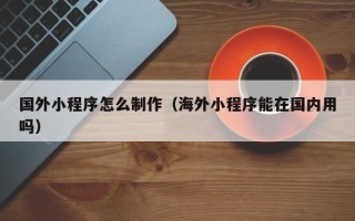 广元国外小程序怎么制作（海外小程序能在国内用吗）