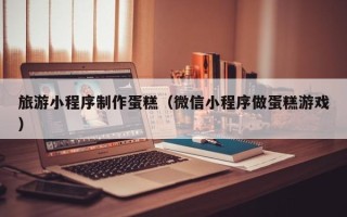 广元旅游小程序制作蛋糕（微信小程序做蛋糕游戏）